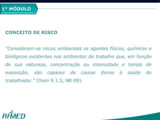 1º MÓDULO
CONCEITO DE RISCO
“Consideram-se riscos ambientais os agentes físicos, químicos e
biológicos existentes nos ambientes de trabalho que, em função
de sua natureza, concentração ou intensidade e tempo de
exposição, são capazes de causar danos à saúde do
trabalhador.” (Item 9.1.5, NR 09).
1° MÓDULO
 