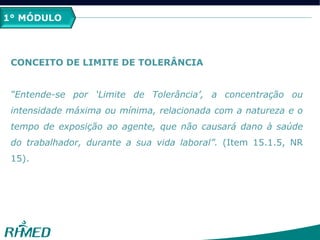 1º MÓDULO
CONCEITO DE LIMITE DE TOLERÂNCIA
“Entende-se por „Limite de Tolerância‟, a concentração ou
intensidade máxima ou mínima, relacionada com a natureza e o
tempo de exposição ao agente, que não causará dano à saúde
do trabalhador, durante a sua vida laboral”. (Item 15.1.5, NR
15).
1° MÓDULO
 