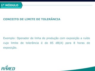 1º MÓDULO
CONCEITO DE LIMITE DE TOLERÂNCIA
Exemplo: Operador de linha de produção com exposição a ruído
cujo limite de tolerância é de 85 dB(A) para 8 horas de
exposição.
1° MÓDULO
 