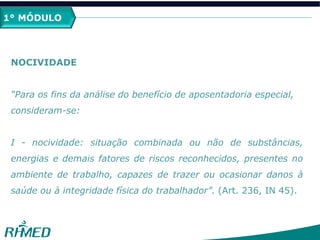 1º MÓDULO
NOCIVIDADE
“Para os fins da análise do benefício de aposentadoria especial,
consideram-se:
I - nocividade: situação combinada ou não de substâncias,
energias e demais fatores de riscos reconhecidos, presentes no
ambiente de trabalho, capazes de trazer ou ocasionar danos à
saúde ou à integridade física do trabalhador”. (Art. 236, IN 45).
1° MÓDULO
 
