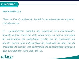 1º MÓDULO
PERMANÊNCIA
“Para os fins da análise do benefício de aposentadoria especial,
consideram-se:
II - permanência: trabalho não ocasional nem intermitente,
durante quinze, vinte ou vinte cinco anos, no qual a exposição
do empregado, do trabalhador avulso ou do cooperado ao
agente nocivo seja indissociável da produção do bem ou da
prestação do serviço, em decorrência da subordinação jurídica a
qual se submete”. (Art. 236, IN 45).
1° MÓDULO
 
