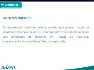 2° MÓDULO
AGENTES NOCIVOS
Entende-se por agentes nocivos aqueles que possam trazer ou
ocasionar danos a saúde ou a integridade física do trabalhador
nos ambientes de trabalho, em função de natureza,
concentração, intensidade e fator de exposição.
 