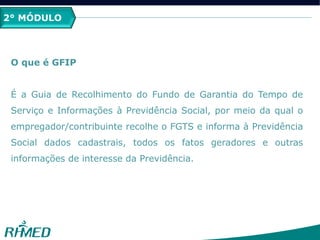 2° MÓDULO
O que é GFIP
É a Guia de Recolhimento do Fundo de Garantia do Tempo de
Serviço e Informações à Previdência Social, por meio da qual o
empregador/contribuinte recolhe o FGTS e informa à Previdência
Social dados cadastrais, todos os fatos geradores e outras
informações de interesse da Previdência.
 