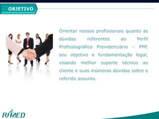 OBJETIVO
Orientar nossos profissionais quanto as
dúvidas referentes ao Perfil
Profissiográfico Previdenciário – PPP,
seu objetivo e fundamentação legal,
visando melhor suporte técnico ao
cliente e suas inúmeras dúvidas sobre o
referido assunto.
 