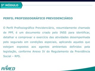 3° MÓDULO
PERFIL PROFISSIOGRÁFICO PREVIDENCIÁRIO
O Perfil Profissiográfico Previdenciário, resumidamente chamado
de PPP, é um documento criado pelo INSS para identificar,
detalhar e comprovar o exercício das atividades desempenhada
pelo segurado em condições especiais, aplicando aqueles que
estejam expostos aos agentes ambientais definidos pela
legislação, conforme Anexo IV do Regulamento da Previdência
Social – RPS.
 