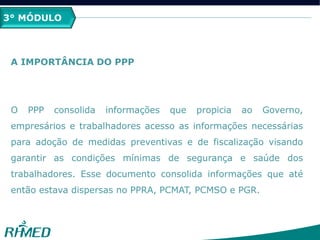 3° MÓDULO
A IMPORTÂNCIA DO PPP
O PPP consolida informações que propicia ao Governo,
empresários e trabalhadores acesso as informações necessárias
para adoção de medidas preventivas e de fiscalização visando
garantir as condições mínimas de segurança e saúde dos
trabalhadores. Esse documento consolida informações que até
então estava dispersas no PPRA, PCMAT, PCMSO e PGR.
 