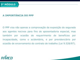 3° MÓDULO
A IMPORTÂNCIA DO PPP
O PPP visa não apenas a comprovação da exposição do segurado
aos agentes nocivos para fins de aposentadoria especial, mas
também por ocasião de requerimento de benefícios por
incapacidade, como o acidentário, e por previdenciário por
ocasião de encerramento do contrato de trabalho (Lei 9.528/97).
 