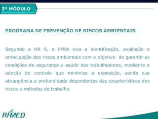 3° MÓDULO
PROGRAMA DE PREVENÇÃO DE RISCOS AMBIENTAIS
Segundo a NR 9, o PPRA visa a identificação, avaliação e
antecipação dos riscos ambientais com o objetivo de garantir as
condições de segurança e saúde dos trabalhadores, mediante a
adoção de controle que minimize a exposição, sendo sua
abrangência e profundidade dependentes das características dos
riscos e métodos de trabalho.
 