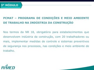 3° MÓDULO
PCMAT – PROGRAMA DE CONDIÇÕES E MEIO AMBIENTE
DE TRABALHO NA INDÚSTRIA DA CONSTRUÇÃO
Nos termos da NR 18, obrigatório para estabelecimentos que
desenvolvem indústria da construção, com 20 trabalhadores ou
mais, implementar medidas de controle e sistemas preventivos
de segurança nos processos, nas condições e meio ambiente de
trabalho.
 