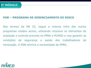 3° MÓDULO
PGR – PROGRAMA DE GERENCIAMENTO DE RISCO
Nos termos da NR 22, segue a mesma linha dos outros
programas citados acima, utilizando inclusive os elementos de
avaliação e controle previsto no PPRA e PCMSO e visa garantir as
condições de segurança e saúde dos trabalhadores de
mineração. O PGR elimina a necessidade de PPRA.
 