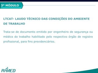 3° MÓDULO
LTCAT- LAUDO TÉCNICO DAS CONDIÇÕES DO AMBIENTE
DE TRABALHO
Trata-se de documento emitido por engenheiro de segurança ou
médico do trabalho habilitado pelo respectivo órgão de registro
profissional, para fins previdenciários.
 
