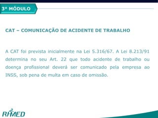 3° MÓDULO
CAT – COMUNICAÇÃO DE ACIDENTE DE TRABALHO
A CAT foi prevista inicialmente na Lei 5.316/67. A Lei 8.213/91
determina no seu Art. 22 que todo acidente de trabalho ou
doença profissional deverá ser comunicado pela empresa ao
INSS, sob pena de multa em caso de omissão.
 