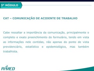 3° MÓDULO
CAT – COMUNICAÇÃO DE ACIDENTE DE TRABALHO
Cabe ressaltar a importância da comunicação, principalmente o
completo e exato preenchimento do formulário, tendo em vista
as informações nele contidas, não apenas do ponto de vista
previdenciário, estatístico e epidemiológico, mas também
trabalhista.
 