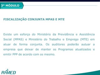 3° MÓDULO
FISCALIZAÇÃO CONJUNTA MPAS E MTE
Existe um esforço do Ministério da Previdência e Assistência
Social (MPAS) e Ministério do Trabalho e Emprego (MTE) em
atuar de forma conjunta. Os auditores poderão autuar a
empresa que deixar de manter os Programas atualizados e
emitir PPP de acordo com os mesmo.
 