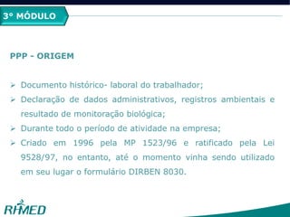 3° MÓDULO
PPP - ORIGEM
 Documento histórico- laboral do trabalhador;
 Declaração de dados administrativos, registros ambientais e
resultado de monitoração biológica;
 Durante todo o período de atividade na empresa;
 Criado em 1996 pela MP 1523/96 e ratificado pela Lei
9528/97, no entanto, até o momento vinha sendo utilizado
em seu lugar o formulário DIRBEN 8030.
 
