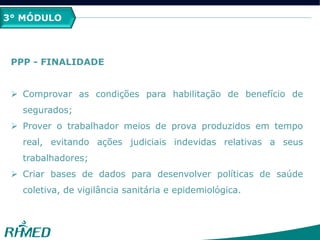 3° MÓDULO
PPP - FINALIDADE
 Comprovar as condições para habilitação de benefício de
segurados;
 Prover o trabalhador meios de prova produzidos em tempo
real, evitando ações judiciais indevidas relativas a seus
trabalhadores;
 Criar bases de dados para desenvolver políticas de saúde
coletiva, de vigilância sanitária e epidemiológica.
 