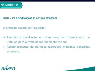 3° MÓDULO
PPP - ELABORAÇÃO E ATUALIZAÇÃO
A emissão deverá ser realizada:
 Rescisão e desfiliação, em duas vias, com fornecimento de
uma via para o trabalhador, mediante recibo;
 Reconhecimento de períodos laborados mediante condições
especiais;
 