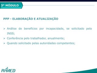 3° MÓDULO
PPP - ELABORAÇÃO E ATUALIZAÇÃO
 Análise de benefícios por incapacidade, se solicitado pelo
INSS;
 Conferência pelo trabalhador, anualmente;
 Quando solicitado pelas autoridades competentes;
 