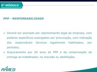 3° MÓDULO
PPP - RESPONSABILIDADE
 Deverá ser assinado por representante legal da empresa, com
poderes específicos outorgados por procuração, com indicação
dos responsáveis técnicos legalmente habilitados, por
períodos;
 Arquivamento por 20 anos do PPP e da comprovação de
entrega ao trabalhador, na rescisão ou desfiliação;
 