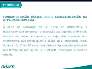 5° MÓDULO
FUNDAMENTAÇÃO BÁSICA SOBRE CARACTERIZAÇÃO DA
ATIVIDADE ESPECIAL
A partir da publicação da Lei 9.032 de 28/04/1995, o
trabalhador que comprovar a exposição aos agentes ambientais
nocivos, de modo permanente, ou seja, não ocasional nem
intermitente, que prejudiquem a saúde ou a integridade física,
durante 15, 20 ou 25 anos, terá direito a Aposentadoria Especial
nos termos do Art. 57 da Lei 8.213/91, observada a carência
exigida.
4° MÓDULO
 