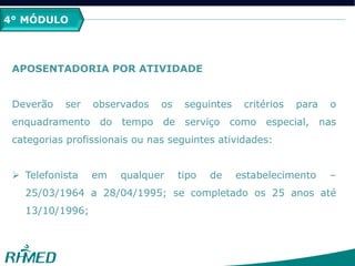 4° MÓDULO
APOSENTADORIA POR ATIVIDADE
Deverão ser observados os seguintes critérios para o
enquadramento do tempo de serviço como especial, nas
categorias profissionais ou nas seguintes atividades:
 Telefonista em qualquer tipo de estabelecimento –
25/03/1964 a 28/04/1995; se completado os 25 anos até
13/10/1996;
 
