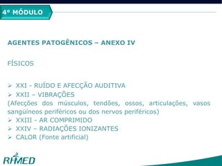 4° MÓDULO
AGENTES PATOGÊNICOS – ANEXO IV
FÍSICOS
 XXI - RUÍDO E AFECÇÃO AUDITIVA
 XXII – VIBRAÇÕES
(Afecções dos músculos, tendões, ossos, articulações, vasos
sangüíneos periféricos ou dos nervos periféricos)
 XXIII - AR COMPRIMIDO
 XXIV – RADIAÇÕES IONIZANTES
 CALOR (Fonte artificial)
 