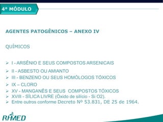 4° MÓDULO
AGENTES PATOGÊNICOS – ANEXO IV
QUÍMICOS
 I - ARSÊNIO E SEUS COMPOSTOS ARSENICAIS
 II - ASBESTO OU AMIANTO
 III - BENZENO OU SEUS HOMÓLOGOS TÓXICOS
 IX – CLORO
 XV - MANGANÊS E SEUS COMPOSTOS TÓXICOS
 XVIII - SÍLICA LIVRE (Óxido de silício - Si O2).
 Entre outros conforme Decreto Nº 53.831, DE 25 de 1964.
 