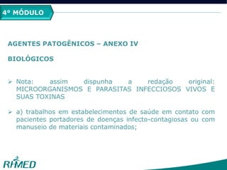 4° MÓDULO
AGENTES PATOGÊNICOS – ANEXO IV
BIOLÓGICOS
 Nota: assim dispunha a redação original:
MICROORGANISMOS E PARASITAS INFECCIOSOS VIVOS E
SUAS TOXINAS
 a) trabalhos em estabelecimentos de saúde em contato com
pacientes portadores de doenças infecto-contagiosas ou com
manuseio de materiais contaminados;
 