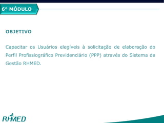 2º MÓDULO
PCMSO
6° MÓDULO
OBJETIVO
Capacitar os Usuários elegíveis à solicitação de elaboração do
Perfil Profissiográfico Previdenciário (PPP) através do Sistema de
Gestão RHMED.
 