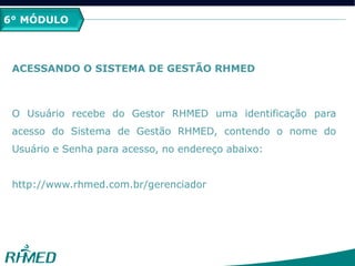 2º MÓDULO
PCMSO
6° MÓDULO
ACESSANDO O SISTEMA DE GESTÃO RHMED
O Usuário recebe do Gestor RHMED uma identificação para
acesso do Sistema de Gestão RHMED, contendo o nome do
Usuário e Senha para acesso, no endereço abaixo:
http://www.rhmed.com.br/gerenciador
 