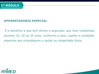 1º MÓDULO
APOSENTADORIA ESPECIAL
É o benefício a que tem direito o segurado, que tiver trabalhado
durante 15, 20 ou 25 anos, conforme o caso, sujeito a condições
especiais que prejudiquem a saúde ou integridade física.
1° MÓDULO
 