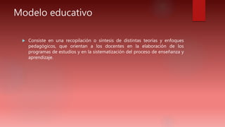 Modelo educativo
 Consiste en una recopilación o síntesis de distintas teorías y enfoques
pedagógicos, que orientan a los docentes en la elaboración de los
programas de estudios y en la sistematización del proceso de enseñanza y
aprendizaje.
 