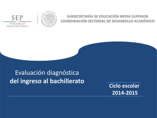 Evaluación diagnóstica
del ingreso al bachillerato
Ciclo escolar
2014-2015
SUBSECRETARÍA DE EDUCACIÓN MEDIA SUPERIOR
COORDINACIÓN SECTORIAL DE DESARROLLO ACADÉMICO
 