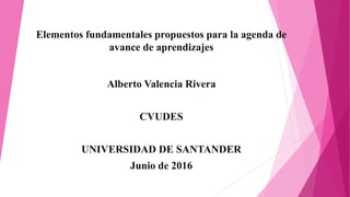 Elementos fundamentales propuestos para la agenda de
avance de aprendizajes
Alberto Valencia Rivera
CVUDES
UNIVERSIDAD DE SANTANDER
Junio de 2016
 