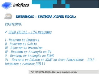 CONTEÚDO: SPED FISCAL – 174 Registros I - Registro de Entradas II - Registro de Saídas III - Registro de Inventário IV - Registro de Apuração do IPI V - Registro de Apuração do ICMS VI – Controle de Crédito de ICMS do Ativo Permanente – CIAP (obrigado a partir de 2011) DIFERENÇAS – SINTEGRA X SPED FISCAL: 