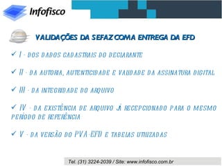 I - dos dados cadastrais do declarante II - da autoria, autenticidade e validade da assinatura digital III - da integridade do arquivo IV - da existência de arquivo já recepcionado para o mesmo período de referência V - da versão do PVA-EFD e tabelas utilizadas VALIDAÇÕES DA SEFAZ COM A ENTREGA DA EFD 