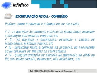 Período  entre o primeiro e o último dia de cada mês: I - as relativas às entradas e saídas de mercadorias incluindo a descrição dos itens de produtos etc II - as relativas a quantidade, descrição e valores de mercadorias, matérias-primas, etc III - inventário físico e contábil, na apuração, no pagamento ou na cobrança de tributos de competência IV - qualquer situação de exceção na tributação do ICMS ou IPI, tais como isenção, imunidade, não-incidência,  etc ESCRITURAÇÃO FISCAL - CONTEÚDO 
