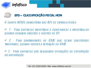 O campo NCM é obrigatório nas NFs de entrada/saída: 1 - Para empresas industriais e equiparadas a industrial ou quando gerarem créditos e débitos de IPI 2 - Para contribuintes de ICMS que sejam substitutos tributários, quando houver a retenção do ICMS 3 - Para empresas que realizarem operações de exportação ou importação EFD – CLASSIFICAÇÃO FISCAL NCM 