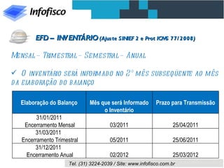 Mensal – Trimestral – Semestral – Anual O inventário será informado no 2º mês subseqüente ao mês da elaboração do balanço EFD – INVENTÁRIO  (Ajuste SINIEF 2 e Prot ICMS 77/2008)   Elaboração do Balanço Mês que será Informado o Inventário Prazo para Transmissão 31/01/2011 Encerramento Mensal 03/2011 25/04/2011 31/03/2011  Encerramento Trimestral 05/2011 25/06/2011 31/12/2011  Encerramento Anual 02/2012 25/03/2012 