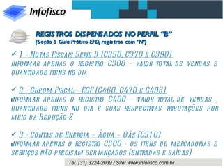 1 - Notas Fiscais Serie D (C350, C370 e C390)  Informar apenas o registro C300 - valor total de vendas e quantidade itens no dia 2 - Cupom Fiscal – ECF (C460, C470 e C495)  I nformar apenas o registro C400 - valor total de vendas , quantidade itens no dia e suas respectivas tributações por meio da Redução Z 3 - Contas de Energia – Água – Gás (C510) I nformar apenas o registro C500 - os itens de mercadorias e serviços não precisam ser lançados (entradas e saídas) REGISTROS DISPENSADOS NO PERFIL “B” (Seção 5 Guia Prático EFD, registros com “N”) 