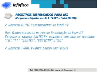 Registro C176: Ressarcimento de ICMS ST Obs: Obrigatoriedade no pedido Restituição de Icms ST Entregar o arquivo SINTEGRA contendo somente os registros “10”, “11”, “88STES”, “88STITNF” e “90”  Registro 1400: Valores Agregados Fiscais REGISTROS DISPENSADOS PARA MG (Perguntas e Repostas versão 01/2009 – Portal MG EFD) 