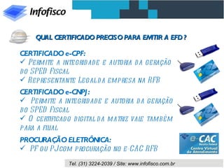 QUAL CERTIFICADO PRECISO PARA EMITIR A EFD ? CERTIFICADO e-CPF: Permite a integridade e autoria da geração do SPED Fiscal Representante Legal da empresa na RFB CERTIFICADO e-CNPJ: Permite a integridade e autoria da geração do SPED Fiscal O certificado digital da matriz vale também para a filial PROCURAÇÃO ELETRÔNICA: PF ou PJ com procuração no e-CAC RFB 
