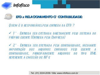 Quem é o responsável pela entrega da EFD ? 1° - Entrega ser efetuada diretamente pelo sistema do próprio cliente (Entrega pela Empresa) 2° - Entrega ser efetuada pela contabilidade, mediante importação dos arquivos enviados pelo cliente a contabilidade, principalmente arquivos do tipo XML referente a emissão de NF-e EFD x RELACIONAMENTO C/ CONTABILIDADE: 