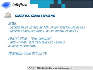 EMAIL * Secretaria de Estado de MG:  sped@fazenda.mg.gov.br  * Receita Federal do Brasil: sped@receita.pb.gov.br   PORTAL SPED – “Fale Conosco” * http://www1.receita.fazenda.gov.br/fale-conosco/default.htm   TELEFONE:  0800 978 23 38 CONTATOS COM A SEFAZ/MG 
