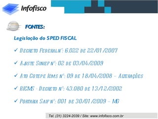 Legislação do SPED FISCAL Decreto Federal n°: 6.022 de 22/01/2007 Ajuste Sinief nº: 02 de 03/04/2009 Ato Cotepe Icms nº: 09 de 18/04/2008 – Alterações RICMS - Decreto nº: 43.080 de 13/12/2002 Portaria Saif nº: 001 de 30/01/2009 – MG FONTES: 