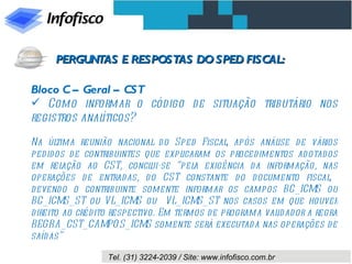 Bloco C – Geral – CST Como informar o código de situação tributário nos registros analíticos? Na última reunião nacional do Sped Fiscal, após análise de vários pedidos de contribuintes que explicaram os procedimentos adotados em relação ao CST, conclui-se “pela exigência da informação, nas operações de entradas, do CST constante do documento fiscal,  devendo o contribuinte somente informar os campos BC_ICMS ou BC_ICMS_ST ou VL_ICMS ou  VL_ICMS_ST nos casos em que houver direito ao crédito respectivo. Em termos de programa validador a regra REGRA_CST_CAMPOS_ICMS somente será executada nas operações de saídas” PERGUNTAS E RESPOSTAS DO SPED FISCAL: 