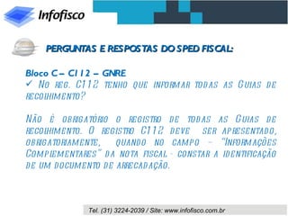 Bloco C – C112 – GNRE No reg. C112 tenho que informar todas as Guias de recolhimento? Não é obrigatório o registro de todas as Guias de recolhimento. O registro C112 deve  ser apresentado, obrigatoriamente,  quando no campo – “Informações Complementares” da nota fiscal - constar a identificação de um documento de arrecadação. PERGUNTAS E RESPOSTAS DO SPED FISCAL: 