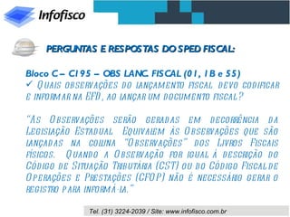 Bloco C – C195 – OBS LANC. FISCAL (01, 1B e 55) Quais observações do lançamento fiscal  devo codificar e informar na EFD, ao lançar um documento fiscal ? “ As Observações serão geradas em decorrência da Legislação Estadual.  Equivalem às Observações que são lançadas na coluna “Observações” dos Livros Fiscais físicos.  Quando a Observação for igual à descrição do Código de Situação Tributária (CST) ou do Código Fiscal de Operações e Prestações (CFOP) não é necessário gerar o registro para informá-la.” PERGUNTAS E RESPOSTAS DO SPED FISCAL: 
