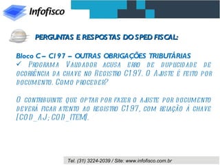 Bloco C – C197 – OUTRAS OBRIGAÇÕES TRIBUTÁRIAS Programa Validador acusa erro de duplicidade de ocorrência da chave no Registro C197. O Ajuste é feito por documento. Como proceder? O contribuinte que optar por fazer o ajuste por documento deverá ficar atento ao registro C197, com relação à chave [COD_AJ ; COD_ITEM]. PERGUNTAS E RESPOSTAS DO SPED FISCAL: 