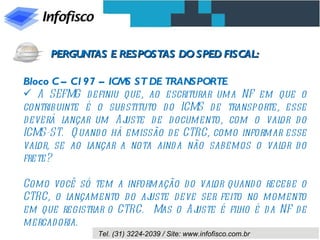 Bloco C – C197 – ICMS ST DE TRANSPORTE A SEFMG definiu que, ao escriturar uma NF em que o contribuinte é o substituto do ICMS de transporte, esse deverá lançar um Ajuste de documento, com o valor do ICMS-ST.  Quando há emissão de CTRC, como informar esse valor, se ao lançar a nota ainda não sabemos o valor do frete?  Como você só tem a informação do valor quando recebe o CTRC, o lançamento do ajuste deve ser feito no momento em que registrar o CTRC.  Mas o Ajuste é filho é da NF de mercadoria. PERGUNTAS E RESPOSTAS DO SPED FISCAL: 